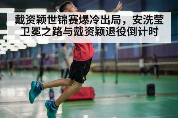 戴资颖世锦赛爆冷出局,安洗莹卫冕之路与戴资颖退役倒计时