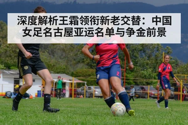 深度解析王霜领衔新老交替:中国女足名古屋亚运名单与争金前景